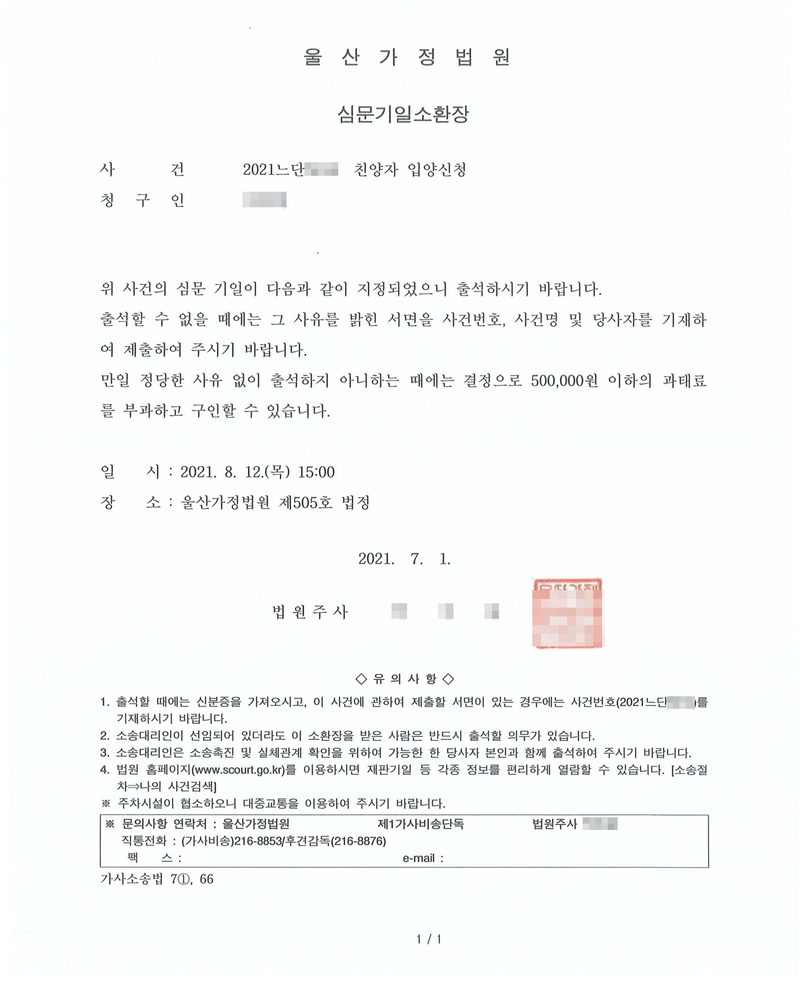 울산가정법원 심문기일소환장. 사건 친양자 입양신청, 청구인. 위 사건의 심문 기일이 다음과 같이 지정되었으니 출석하시기 바랍니다. 출석할 수 없을 때에는 그 사유를 밝힌 서면을 제출하여 주시기 바랍니다. 만일 정당한 사유 없이 출석하지 아니하는 때에는 결정으로 500,000원 이하의 과태료를 부과하고 구인할 수 있습니다. 일시 2021. 8. 12.(목) 15:00, 장소 울산가정법원 제505호 법정. 2021. 7. 1. 법원주사. 유의사항. 이름과 주민등록번호, 주소 가운데 시·구 뒤의 자리, 등록기준지 뒷자리, 사건번호 숫자, 법관·법원사무관 이름과 도장, 서명과 인장, QR코드·발급번호·위변조 방지 바코드는 가렸다.