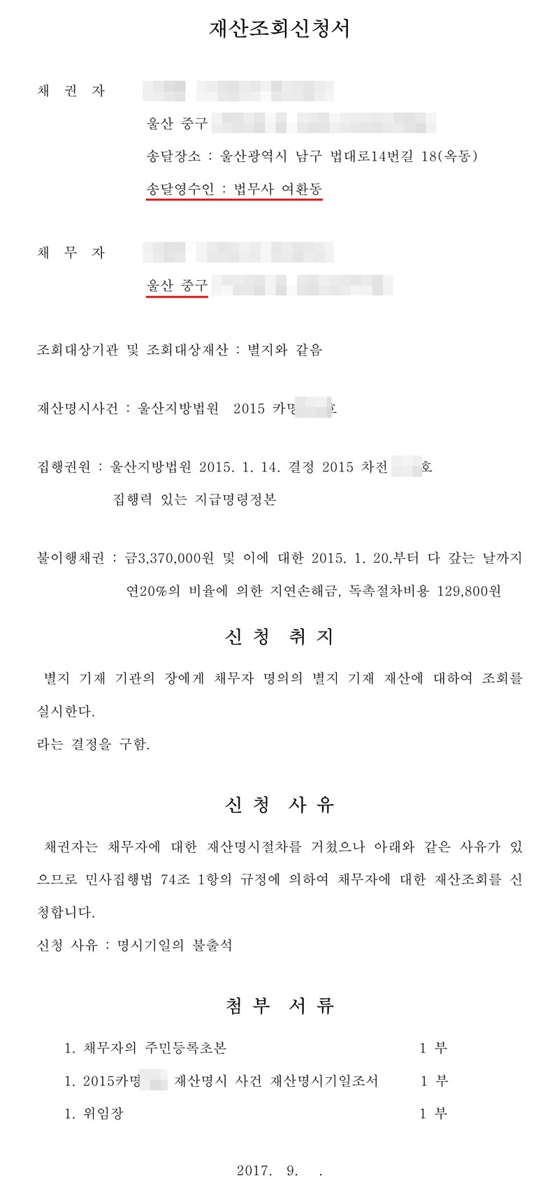 재산조회신청서. 채권자 울산 중구, 송달장소 울산광역시 남구 법대로14번길 18, 송달영수인 법무사 여환동. 채무자 울산 중구. 조회대상기관 및 조회대상재산 별지와 같음. 재산명시사건 울산지방법원 2015 카명. 집행권원 울산지방법원 2015. 1. 14. 결정 2015 차전 집행력 있는 지급명령정본. 불이행채권 금 3,370,000원 및 이에 대한 2015. 1. 20.부터 다 갚는 날까지 연 20%의 비율에 의한 지연손해금, 독촉절차비용 129,800원. 신청취지 별지 기재 기관의 장에게 채무자 명의의 별지 기재 재산에 대하여 조회를 실시한다라는 결정을 구함. 신청사유 채권자는 채무자에 대한 재산명시절차를 거쳤으나 아래와 같은 사유가 있으므로 민사집행법 74조 1항의 규정에 의하여 채무자에 대한 재산조회를 신청합니다. 신청 사유 명시기일의 불출석. 첨부서류 채무자의 주민등록초본, 재산명시 사건 재산명시기일조서, 위임장. 2017. 9. 채권자·채무자의 이름과 주민등록번호, 주소 가운데 시·구 뒤의 자리, 사건번호 숫자는 가렸다.