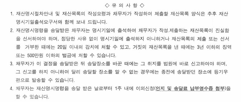 재산명시결정에 붙은 유의사항. 1. 재산명시절차안내와 재산목록 양식은 명시기일출석요구서와 함께 보냄. 2. 채무자는 명시기일에 출석하여 재산목록이 진실함을 선서하여야 하며, 정당한 사유 없이 출석하지 아니하거나 재산목록의 제출 또는 선서를 거부한 때에는 20일 이내의 감치, 거짓의 재산목록을 낸 때에는 3년 이하의 징역 또는 500만원 이하의 벌금. 3. 송달장소를 바꾼 때에는 법원에 바로 신고. 4. 재산명시명령을 송달 받은 날로부터 1주 내에 이의신청.