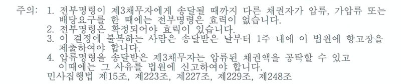 전부명령 결정에 붙은 주의. 1. 전부명령이 제3채무자에게 송달될 때까지 다른 채권자가 압류, 가압류 또는 배당요구를 한 때에는 전부명령은 효력이 없습니다. 2. 전부명령은 확정되어야 효력이 있습니다. 3. 이 결정에 불복하는 사람은 송달받은 날부터 1주 내에 이 법원에 항고장을 제출하여야 합니다. 4. 압류명령을 송달받은 제3채무자는 압류된 채권액을 공탁할 수 있고 이때에는 그 사유를 법원에 신고하여야 합니다. 민사집행법 제15조, 제223조, 제227조, 제229조, 제248조.