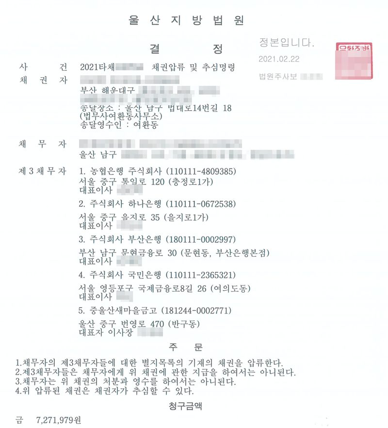 울산지방법원 결정. 사건 2021타채 채권압류 및 추심명령, 채권자(부산 해운대구, 송달장소 울산 남구 법대로14번길 18 법무사여환동사무소), 채무자(울산 남구). 제3채무자 1. 농협은행 주식회사 2. 주식회사 하나은행 3. 주식회사 부산은행 4. 주식회사 국민은행 5. 중울산새마을금고. 주문 1. 채무자의 제3채무자들에 대한 별지목록 기재의 채권을 압류한다. 2. 제3채무자들은 채무자에게 위 채권에 관한 지급을 하여서는 아니된다. 3. 채무자는 위 채권의 처분과 영수를 하여서는 아니된다. 4. 위 압류된 채권은 채권자가 추심할 수 있다. 청구금액 금 7,271,979원. 채권자·채무자의 이름과 주민등록번호, 주소 가운데 구 뒤의 자리, 사건번호의 숫자, 은행 대표자·은행장과 법원 직원의 이름, QR은 가렸다.