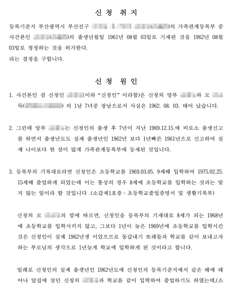 신청취지 — 등록기준지 부산광역시 부산진구 사건본인의 가족관계등록부 중 사건본인의 출생년월일 1961년 08월 03일로 기재된 것을 1962년 08월 03일로 정정하는 것을 허가한다. 신청원인 — 1. 사건본인은 1남 7녀 중 장남으로서 사실은 1962. 08. 03. 태어났습니다. 2. 그런데 망부는 신청인의 출생 후 7년이 지난 1969.12.15.에 비로소 출생신고를 하면서 출생년도도 실제 출생년인 1962년보다 1년 빠른 1961년으로 신고하여 실제 나이보다 한 살이 많게 가족관계등록부에 등재된 것입니다. 3. 등록부의 기록대로라면 신청인은 초등학교를 1969.03.05. 9세 때 입학하여 1975.02.25. 15세 때 졸업하게 되었는데 이는 통상의 경우 8세에 초등학교를 입학하는 것과는 맞지 않는 일이라 할 것입니다(소갑제1호증 초등학교졸업증명서 및 생활기록부). 모의 말에 따르면 동갑내기 또래들과 학교를 같이 보내고자 1년 늦게 입학하게 된 것이라고 합니다. 같은 해에 태어나 앞집에 살던 이와 학교를 같이 입학하여 졸업하기도 하였는데… 신청인과 부모·증인의 이름과 주민등록번호, 등록기준지와 주소 가운데 구 뒤의 자리, 학교 이름과 직인, 담당자, 손글씨 부분은 가렸다.