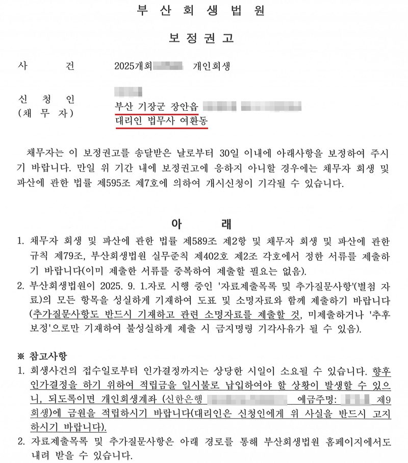 부산회생법원 보정권고. 사건 2025개회(번호 가림) 개인회생. 신청인(채무자, 이름 가림) 부산 기장군 장안읍(빨간 밑줄, 뒷자리 가림), 대리인 법무사 여환동(빨간 밑줄). 채무자는 이 보정권고를 송달받은 날로부터 30일 이내에 아래사항을 보정하여 주시기 바랍니다. 만일 위 기간 내에 보정권고에 응하지 아니할 경우에는 채무자 회생 및 파산에 관한 법률 제595조 제7호에 의하여 개시신청이 기각될 수 있습니다. 아래 — 1. 제589조 제2항 및 채무자 회생 및 파산에 관한 규칙 제79조, 부산회생법원 실무준칙 제402호 제2조 각호에서 정한 서류를 제출하기 바랍니다(이미 제출한 서류를 중복하여 제출할 필요는 없음). 2. 부산회생법원이 2025. 9. 1.자로 시행 중인 자료제출목록 및 추가질문사항(별첨 자료)의 모든 항목을 성실하게 기재하여 도표 및 소명자료와 함께 제출하기 바랍니다(추가질문사항도 반드시 기재하고 관련 소명자료를 제출할 것, 미제출하거나 추후 보정으로만 기재하여 불성실하게 제출 시 금지명령 기각사유가 될 수 있음). ※ 참고사항 1. 회생사건의 접수일로부터 인가결정까지는 상당한 시일이 소요될 수 있습니다. 향후 인가결정을 하기 위하여 적립금을 일시불로 납입하여야 할 상황이 발생할 수 있으니, 되도록이면 개인회생계좌(신한은행, 계좌번호·예금주 가림)에 금원을 적립하시기 바랍니다(대리인은 신청인에게 위 사실을 반드시 고지하시기 바랍니다). 2. 자료제출목록 및 추가질문사항은 부산회생법원 홈페이지에서도 내려 받을 수 있습니다.