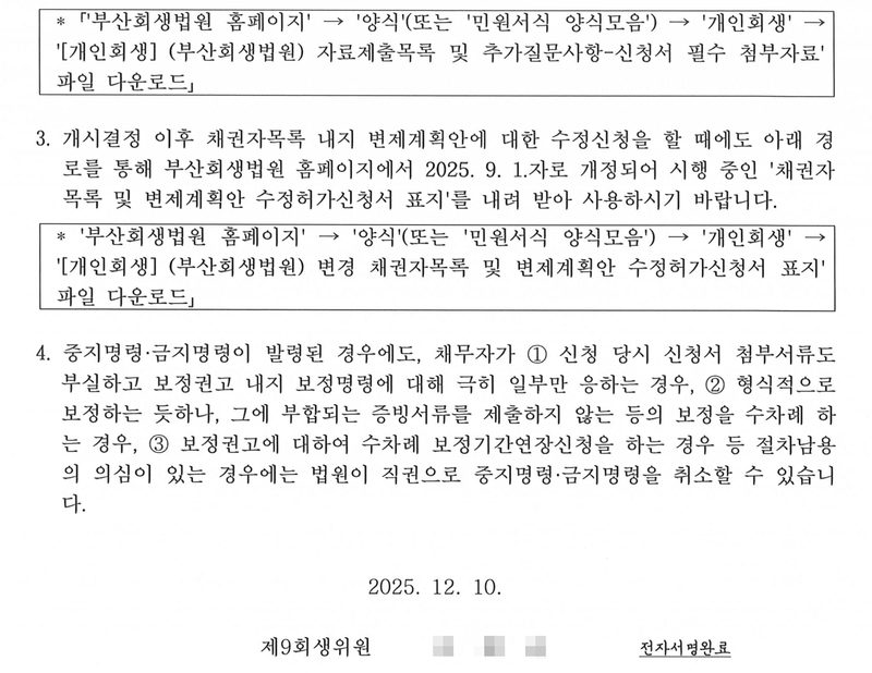 같은 보정권고 둘째 장. 부산회생법원 홈페이지 → 양식(또는 민원서식 양식모음) → 개인회생 → [개인회생](부산회생법원) 자료제출목록 및 추가질문사항-신청서 필수 첨부자료 파일 다운로드. 3. 개시결정 이후 채권자목록 내지 변제계획안에 대한 수정신청을 할 때에도 아래 경로를 통해 부산회생법원 홈페이지에서 2025. 9. 1.자로 개정되어 시행 중인 채권자목록 및 변제계획안 수정허가신청서 표지를 내려 받아 사용하시기 바랍니다. 4. 중지명령·금지명령이 발령된 경우에도, 채무자가 ① 신청 당시 신청서 첨부서류도 부실하고 보정권고 내지 보정명령에 대해 극히 일부만 응하는 경우, ② 형식적으로 보정하는 듯하나, 그에 부합되는 증빙서류를 제출하지 않는 등의 보정을 수차례 하는 경우, ③ 보정권고에 대하여 수차례 보정기간연장신청을 하는 경우 등 절차남용의 의심이 있는 경우에는 법원이 직권으로 중지명령·금지명령을 취소할 수 있습니다. 2025. 12. 10. 제9회생위원(이름 가림) 전자서명완료.