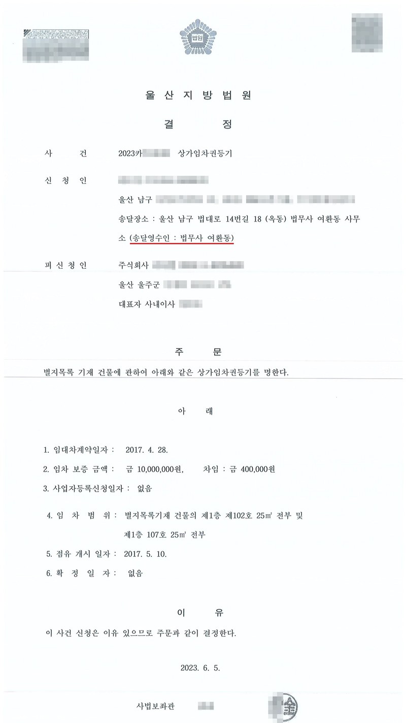 울산지방법원 결정. 사건 상가임차권등기, 신청인(송달영수인 법무사 여환동), 피신청인 주식회사(울산 울주군). 주문 — 별지목록 기재 건물에 관하여 아래와 같은 상가임차권등기를 명한다. 1. 임대차계약일자 2017. 4. 28. 2. 임차보증금액 금 10,000,000원, 차임 금 400,000원 3. 사업자등록신청일자 없음 4. 임차범위 제1층 제102호 25㎡ 전부 및 제1층 107호 25㎡ 전부 5. 점유개시일자 2017. 5. 10. 6. 확정일자 없음. 이유 — 이 사건 신청은 이유 있으므로 결정한다. 2023. 6. 5. 사법보좌관. 당사자 이름(상호)과 주민·외국인·법인등록번호, 주소 가운데 시·구·군 뒤의 자리, 사건번호 숫자, 법관·법원사무관 이름과 도장, QR코드·발급번호·바코드는 가렸다.