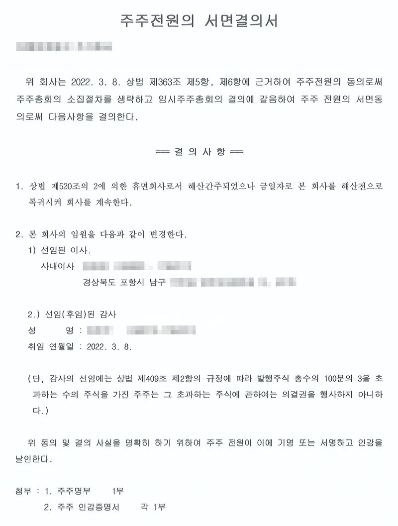 주주전원의 서면결의서. 회사(가림). 위 회사는 2022. 3. 8. 상법 제363조 제5항, 제6항에 근거하여 주주전원의 동의로써 주주총회의 소집절차를 생략하고 임시주주총회의 결의에 갈음하여 주주 전원의 서면동의로써 다음사항을 결의한다. 결의사항 1. 상법 제520조의 2에 의한 휴면회사로서 해산간주되었으나 금일자로 본 회사를 해산전으로 복귀시켜 회사를 계속한다. 2. 본 회사의 임원을 다음과 같이 변경한다. 1) 선임된 이사 — 사내이사(가림), 경상북도 포항시 남구. 2) 선임(후임)된 감사(가림), 취임 연월일 2022. 3. 8. (단, 감사의 선임에는 상법 제409조 제2항의 규정에 따라 발행주식 총수의 100분의 3을 초과하는 수의 주식을 가진 주주는 그 초과하는 주식에 관하여는 의결권을 행사하지 아니한다.) 첨부 1. 주주명부 2. 주주 인감증명서. 회사 이름과 등기번호·등록번호, 임원 이름과 주민등록번호, 주소 가운데 군·구 뒤의 자리, 전자표준양식 번호와 바코드·QR, 납부번호, 인영은 가렸다.