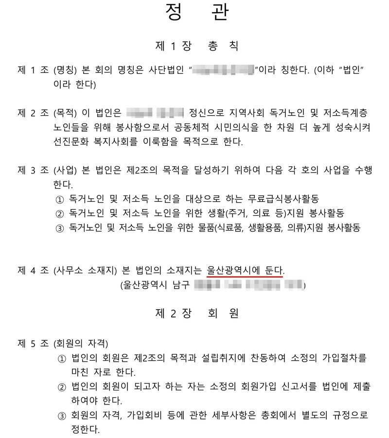 사단법인 정관. 제1장 총칙. 제1조(명칭) 본 회의 명칭은 사단법인 「(이름 가림)」이라 칭한다. 제2조(목적) 이 법인은 (가림) 정신으로 지역사회 독거노인 및 저소득계층 노인들을 위해 봉사함으로서 공동체적 시민의식을 한 차원 더 높게 성숙시켜 선진문화 복지사회를 이룩함을 목적으로 한다. 제3조(사업) ① 독거노인 및 저소득 노인을 대상으로 하는 무료급식봉사활동 ② 생활(주거, 의료 등)지원 봉사활동 ③ 물품(식료품, 생활용품, 의류)지원 봉사활동. 제4조(사무소 소재지) 본 법인의 소재지는 울산광역시에 둔다(빨간 밑줄). (울산광역시 남구, 뒷자리 가림). 제2장 회원. 제5조(회원의 자격) ① 법인의 회원은 제2조의 목적과 설립취지에 찬동하여 소정의 가입절차를 마친 자로 한다. ② 회원가입 신고서 ③ 회원의 자격, 가입회비 등은 총회에서 별도 규정으로 정한다.