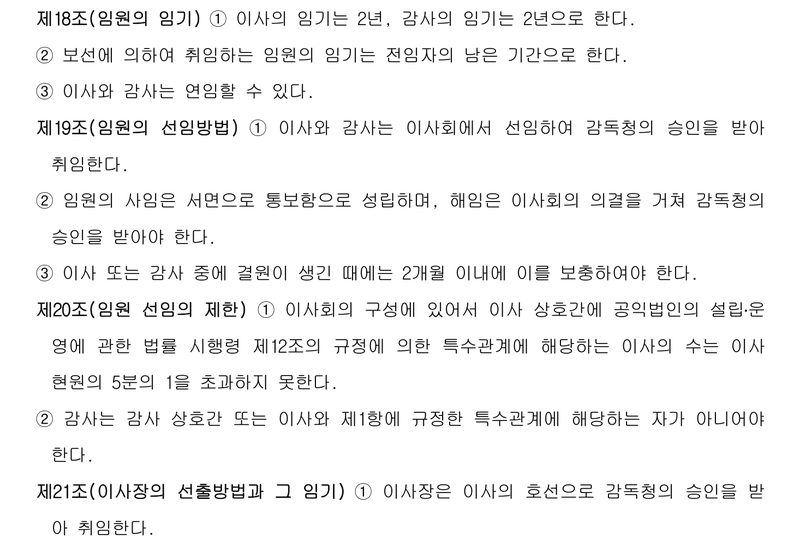 재단 정관 제18조~제21조. 제18조(임원의 임기) 이사 2년, 감사 2년, 보선 임원은 전임자의 남은 기간, 연임 가능. 제19조(임원의 선임방법) ① 이사와 감사는 이사회에서 선임하여 감독청의 승인을 받아 취임한다. ② 임원의 사임은 서면 통보로 성립하며, 해임은 이사회의 의결을 거쳐 감독청의 승인을 받아야 한다. ③ 결원은 2개월 이내 보충. 제20조(임원 선임의 제한) ① 특수관계에 해당하는 이사의 수는 이사 현원의 5분의 1을 초과하지 못한다. ② 감사는 특수관계가 아니어야 한다. 제21조 ① 이사장은 이사의 호선으로 감독청의 승인을 받아 취임한다.