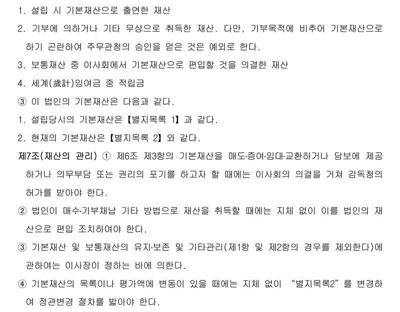 재단 정관 제6조 일부와 제7조. 기본재산으로 하는 것 — 1. 설립 시 기본재산으로 출연한 재산 2. 기부에 의하거나 기타 무상으로 취득한 재산(다만 주무관청 승인을 얻은 것은 예외) 3. 보통재산 중 이사회에서 기본재산으로 편입할 것을 의결한 재산 4. 세계잉여금 중 적립금. ③ 설립당시의 기본재산은 별지목록 1, 현재의 기본재산은 별지목록 2. 제7조(재산의 관리) ① 기본재산을 매도·증여·임대·교환하거나 담보에 제공하거나 의무부담 또는 권리의 포기를 하고자 할 때에는 이사회의 의결을 거쳐 감독청의 허가를 받아야 한다. ② 취득 재산은 지체 없이 법인 재산으로 편입 ③ 유지·보존 등은 이사장이 정함 ④ 기본재산의 목록이나 평가액에 변동이 있을 때에는 지체 없이 별지목록2를 변경하여 정관변경 절차를 밟아야 한다.