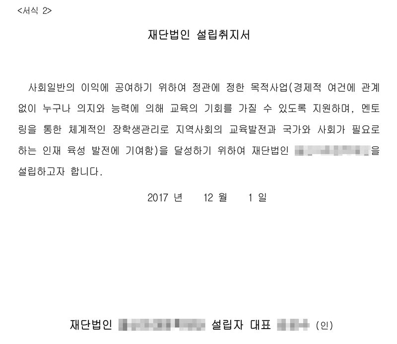 재단법인 설립취지서(서식 2). 사회일반의 이익에 공여하기 위하여 정관에 정한 목적사업(경제적 여건에 관계없이 누구나 의지와 능력에 의해 교육의 기회를 가질 수 있도록 지원하며, 멘토링을 통한 체계적인 장학생관리로 지역사회의 교육발전과 국가와 사회가 필요로 하는 인재 육성 발전에 기여함)을 달성하기 위하여 재단법인(이름 가림)을 설립하고자 합니다. 2017년 12월 1일. 재단법인(이름 가림) 설립자 대표(이름 가림) (인).