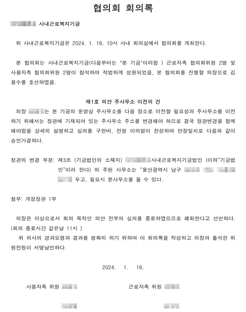 협의회 회의록. (이름 가림) 사내근로복지기금. 위 사내근로복지기금은 2024. 1. 16. 10시 사내 회의실에서 협의회를 개최한다. 근로자측 협의회위원 2명 및 사용자측 협의회위원 2명이 참석하여 적법하게 성원. 제1호 의안 주사무소 이전의 건 — 의장(이름 가림)은 본 기금의 운영상 주사무소를 다음 장소로 이전할 필요성과 주사무소를 이전하기 위해서는 정관에 기재되어 있는 주사무소 주소를 변경해야 하므로 결국 정관변경을 함께 해야함을 상세히 설명하고 심의를 구한바, 전원 이의없이 찬성하여 만장일치로 다음과 같이 승인가결하다. 정관의 변경 부분: 제3조(기금법인의 소재지) … 주된 사무소는 「울산광역시 남구(뒷자리 가림)」에 두고, 필요시 분사무소를 둘 수 있다. 첨부: 개정정관 1부. 2024. 1. 16. 위원 이름 가림.