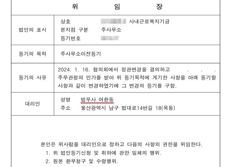 위임장. 법인의 표시 — 상호 (이름 가림) 사내근로복지기금, 본지점 구분 주사무소, 등기번호(가림). 등기의 목적 주사무소이전등기. 등기의 사유 2024. 1. 16. 협의회에서 정관변경을 결의하고 . . . 주무관청의 인가를 받아 위 등기목적에 게기한 사항을 아래 등기할 사항과 같이 변경하였기에 그 변경의 등기를 구함. 대리인 성명 법무사 여환동(빨간 밑줄), 주소 울산광역시 남구 법대로14번길 18(옥동). 본인은 위사람을 대리인으로 정하고 다음의 사항의 권한을 위임한다. 1. 위 법인등기신청 및 취하에 관한 일체의 행위. 2. 원본 환부청구 및 수령행위.