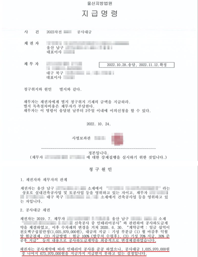 울산지방법원 지급명령. 사건 2022차전 공사대금, 채권자 주식회사(울산 남구), 대표이사, 채무자 주식회사(대구 북구), 대표이사, 2022.10.28.송달, 2022.11.12.확정. 청구취지와 원인 별지와 같다. 채무자는 채권자에게 별지 청구취지 기재의 금액을 지급하라. 별지 독촉절차비용은 채무자가 부담한다. 채무자는 이 명령이 송달된 날부터 2주일 이내에 이의신청을 할 수 있다. 2022. 10. 24. 사법보좌관. 정본입니다. 청구원인 — 1. 채권자와 채무자의 관계: 채권자는 실내건축공사업 및 토공사업 등을 영위하고 있는 자이고, 채무자는 건축공사업 등을 영위하고 있는 자입니다. 2. 공사대금 채권: 채권자는 2019. 7. 채무자와 오피스텔 신축공사 중 인테리어공사와 관련하여 공사하도급계약을 체결하였고, 이후 수차례의 변경을 거쳐 2020. 6. 30. 계약금액 1,025,970,000원, 대금의 지급 기성 부분금 월 마감후 익월말 현금결제, 지급방법 현금 100%(발주처 수령후), 기성 70% 지급, 30% 준공후 지급 등의 내용으로 공사하도급계약을 최종적으로 변경체결하였습니다(빨간 밑줄). 채권자는 공사계약에 따라 인테리어 공사를 준공 하였으나, 공사대금 1,025,970,000원 중 나머지 675,970,000원을 지금까지 지급받지 못하고 있는 실정입니다(빨간 밑줄). 회사 이름과 법인등록번호, 주소 뒷부분, 대표이사와 사법보좌관 이름, 도장, 사건번호의 숫자, 공사 현장의 이름과 지번은 가렸다.