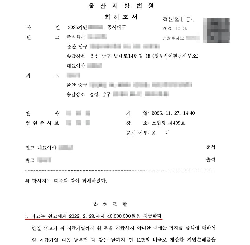 울산지방법원 화해조서. 사건 2025가단 공사대금, 원고 주식회사(울산 남구), 송달장소 울산 남구 법대로14번길 18(법무사여환동사무소), 대표이사, 피고(울산 중구), 판사, 법원주사보, 기일 2025. 11. 27. 14:40, 장소 소법정 제409호, 공개. 원고 대표이사 출석, 피고 출석. 위 당사자는 다음과 같이 화해하였다. 화해조항 1. 피고는 원고에게 2026. 2. 28.까지 40,000,000원을 지급한다(빨간 밑줄). 만일 피고가 위 지급기일까지 위 돈을 지급하지 아니한 때에는 미지급 금액에 대하여 위 지급기일 다음 날부터 다 갚는 날까지 연 12%의 비율로 계산한 지연손해금을. 정본입니다 2025. 12. 3. 회사와 당사자의 이름, 주소 뒷부분, 판사·법원주사보 이름과 도장, 사건번호의 숫자, 큐알코드는 가렸다.