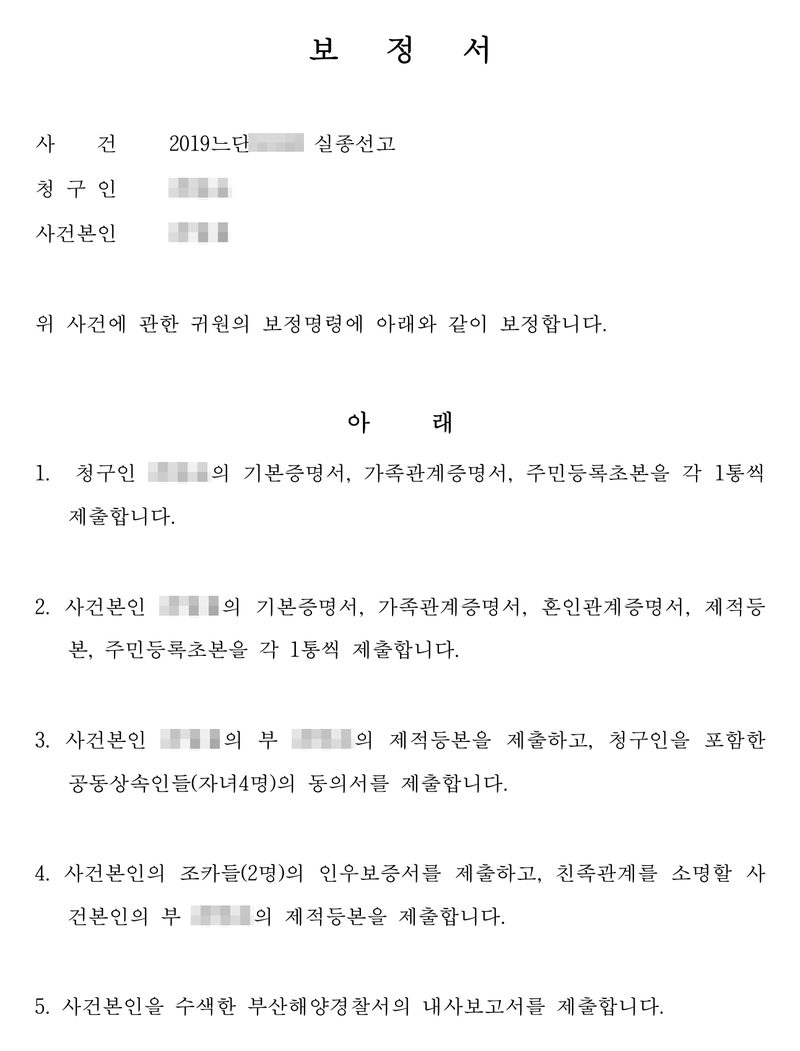 보정서. 사건 2019느단 실종선고, 청구인, 사건본인. 위 사건에 관한 귀원의 보정명령에 아래와 같이 보정합니다. 1. 청구인의 기본증명서, 가족관계증명서, 주민등록초본 2. 사건본인의 기본증명서, 가족관계증명서, 혼인관계증명서, 제적등본, 주민등록초본 3. 사건본인의 부의 제적등본과 청구인을 포함한 공동상속인들(자녀 4명)의 동의서 4. 사건본인의 조카들(2명)의 인우보증서와 친족관계를 소명할 제적등본 5. 사건본인을 수색한 부산해양경찰서의 내사보고서. 청구인과 사건본인의 이름·주민등록번호, 주소 가운데 구 뒤의 자리, 사건번호의 숫자, QR은 가렸다.