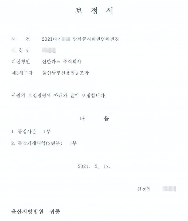 보정서. 사건 2021타기(번호 가림) 압류금지채권범위변경, 신청인(이름 가림), 피신청인 신한카드 주식회사, 제3채무자 울산남부신용협동조합. 귀원의 보정명령에 아래와 같이 보정합니다. 다음 1. 통장사본 1부 2. 통장거래내역(2년분) 1부. 2021. 2. 17. 신청인(이름 가림). 울산지방법원 귀중.
