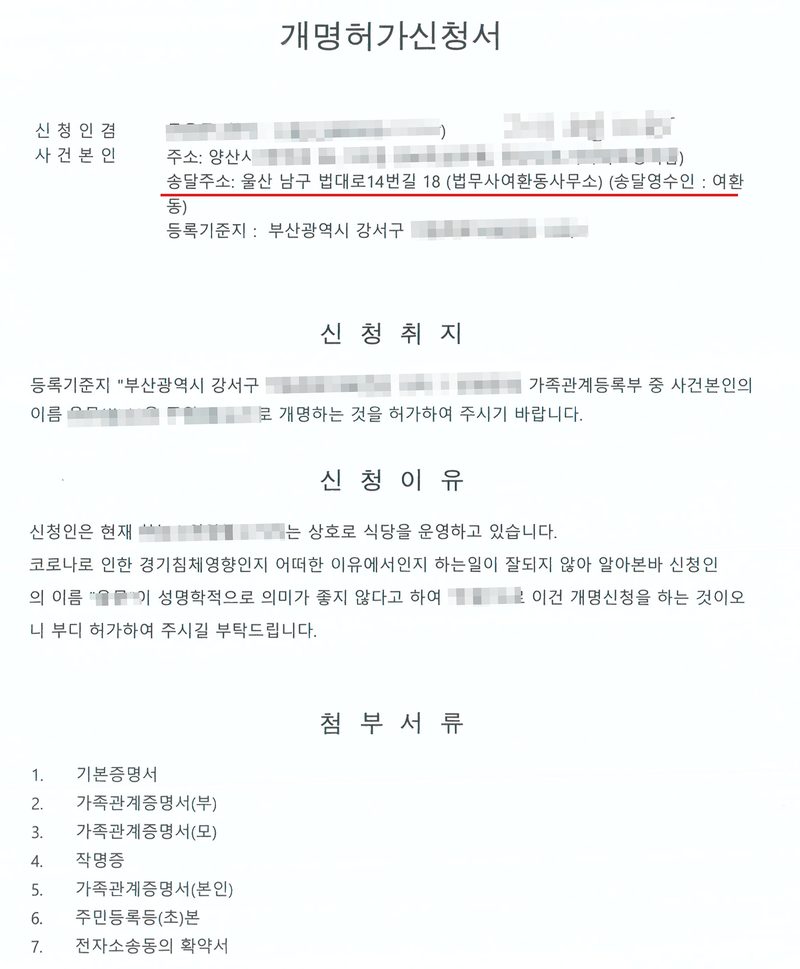 개명허가신청서. 신청인 겸 사건본인, 주소 양산시, 송달주소 울산 남구 법대로14번길 18 (법무사여환동사무소)(빨간 밑줄), 등록기준지 부산광역시 강서구. 신청취지 — 사건본인의 이름을 개명하는 것을 허가하여 주시기 바랍니다. 신청이유 — 신청인은 현재 식당을 운영하고 있습니다. 코로나로 인한 경기침체 영향인지 어떠한 이유에서인지 하는 일이 잘되지 않아 알아본바 신청인의 이름이 성명학적으로 의미가 좋지 않다고 하여 이건 개명신청을 하는 것이오니 부디 허가하여 주시길 부탁드립니다. 첨부서류 — 기본증명서, 가족관계증명서(부), 가족관계증명서(모), 작명증, 가족관계증명서(본인), 주민등록등(초)본, 전자소송동의 확약서. 사건본인과 법정대리인의 이름·주민등록번호, 바꾸기 전과 뒤의 이름, 주소와 등록기준지 가운데 구·시 뒤의 자리, 사건번호의 숫자, 판사 이름과 도장은 가렸다. 식당 상호도 가렸다.