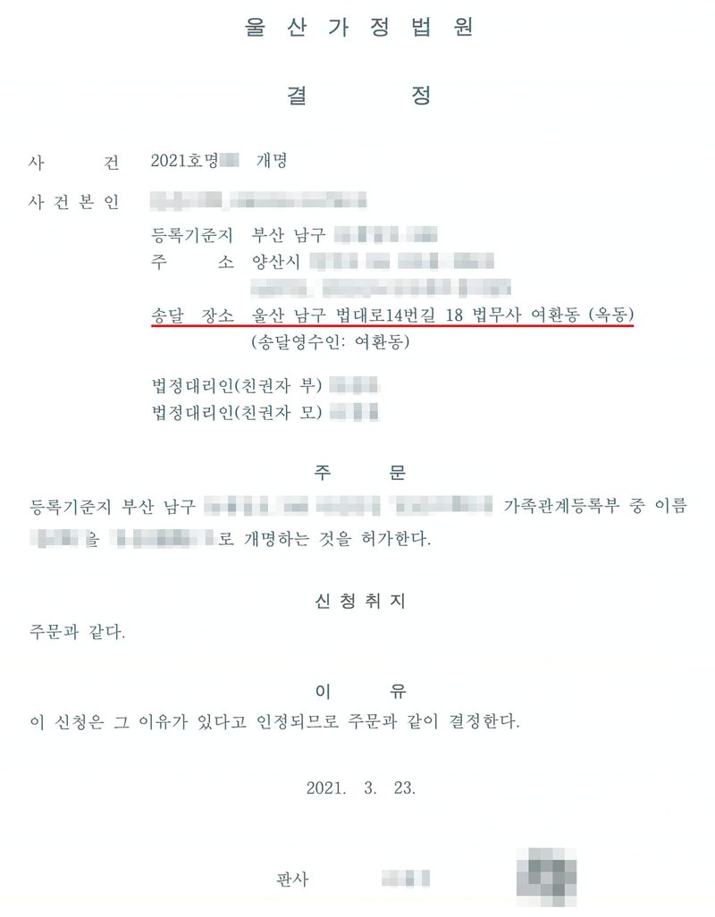 결정. 울산가정법원. 사건 2021호명 개명, 사건본인(미성년), 등록기준지 부산 남구, 주소 양산시, 송달 장소 울산 남구 법대로14번길 18 법무사 여환동(빨간 밑줄), 법정대리인(친권자 부), 법정대리인(친권자 모). 주문 — 사건본인의 가족관계등록부 중 이름을 개명하는 것을 허가한다. 이유 — 이 신청은 그 이유가 있다고 인정되므로 주문과 같이 결정한다. 2021. 3. 23. 사건본인과 법정대리인의 이름·주민등록번호, 바꾸기 전과 뒤의 이름, 주소와 등록기준지 가운데 구·시 뒤의 자리, 사건번호의 숫자, 판사 이름과 도장은 가렸다.