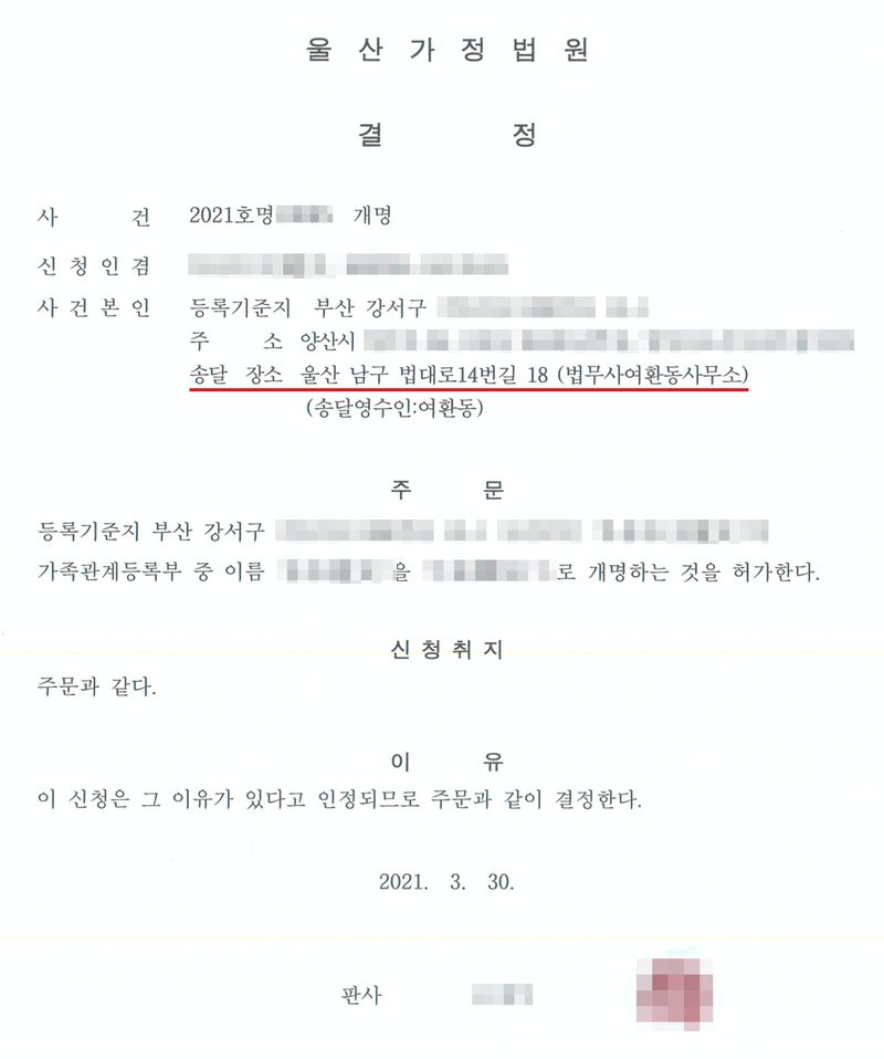 결정. 울산가정법원. 사건 2021호명 개명, 신청인 겸 사건본인, 등록기준지 부산 강서구, 주소 양산시, 송달 장소 울산 남구 법대로14번길 18 (법무사여환동사무소)(빨간 밑줄). 주문 — 사건본인의 가족관계등록부 중 이름을 개명하는 것을 허가한다. 신청취지 — 주문과 같다. 이유 — 이 신청은 그 이유가 있다고 인정되므로 주문과 같이 결정한다. 2021. 3. 30. 사건본인과 법정대리인의 이름·주민등록번호, 바꾸기 전과 뒤의 이름, 주소와 등록기준지 가운데 구·시 뒤의 자리, 사건번호의 숫자, 판사 이름과 도장은 가렸다.