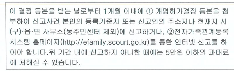 결정 등본에 붙은 안내. 이 결정 등본을 받는 날로부터 1개월 이내에 개명허가결정 등본을 첨부하여 신고사건 본인의 등록기준지 또는 신고인의 주소지나 현재지 시(구)·읍·면 사무소(동주민센터 제외)에 신고하거나, 전자가족관계등록시스템 홈페이지(http://efamily.scourt.go.kr)를 통한 인터넷 신고를 하여야 합니다. 위 기간 내에 신고하지 아니한 때에는 5만원 이하의 과태료에 처해질 수 있습니다.