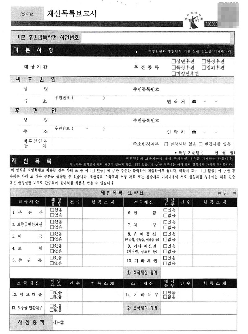 재산목록보고서(C2604) 빈 양식. 기본 후견감독사건 사건번호. 기본사항 — 대상기간, 후견종류 □성년후견 □한정후견 □특정후견 □임의후견 □미성년후견. 피후견인·후견인의 성명, 주민등록번호, 주소, 연락처, 피후견인과 관계, 주소변경여부, 작성 기준일. 재산목록 요약표 — 적극재산 1. 부동산 2. 보증금반환채권 3. 예금 4. 보험 5. 증권 등 6. 현금 7. 차량 8. 유체동산(귀금속, 골동품, 예술품 등) 9. 기타 재산권(저작권, 상표권 등) 10. 기타 채권, ① 적극재산 합계. 소극재산 12. 담보대출 13. 보증금 반환채무 14. 기타 채무, ② 소극재산 합계. 재산총액 ①-②. 재산목록 요약표와 소명 자료 또는 진술서의 기재내용이 서로 불일치한 경우에는 허위 진술 혹은 불성실한 보고로 간주되어 불이익한 처분을 받을 수 있습니다. 오른쪽 위 바코드는 가렸다.