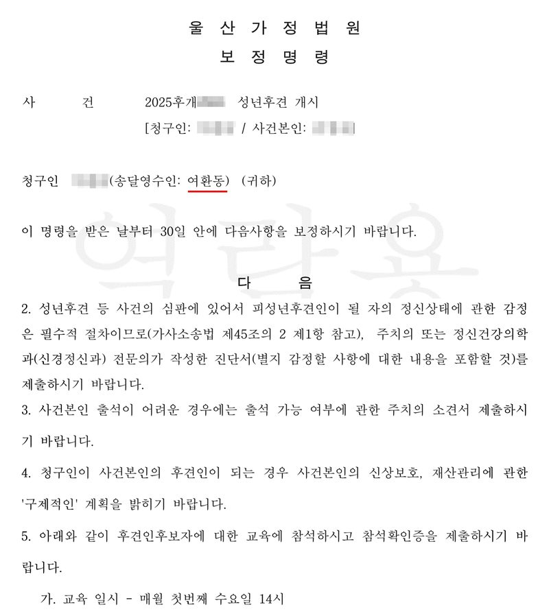 울산가정법원 보정명령. 사건 2025후개(번호 가림) 성년후견 개시 [청구인·사건본인 이름 가림]. 청구인 ○○○(송달영수인: 여환동(빨간 밑줄)) (귀하). 이 명령을 받은 날부터 30일 안에 다음사항을 보정하시기 바랍니다. 다음 — (첫째 항은 줄였다) 2. 성년후견 등 사건의 심판에 있어서 피성년후견인이 될 자의 정신상태에 관한 감정은 필수적 절차이므로(가사소송법 제45조의 2 제1항 참고), 주치의 또는 정신건강의학과(신경정신과) 전문의가 작성한 진단서(별지 감정할 사항에 대한 내용을 포함할 것)를 제출하시기 바랍니다. 3. 사건본인 출석이 어려운 경우에는 출석 가능 여부에 관한 주치의 소견서 제출하시기 바랍니다. 4. 청구인이 사건본인의 후견인이 되는 경우 사건본인의 신상보호, 재산관리에 관한 구체적인 계획을 밝히기 바랍니다. 5. 아래와 같이 후견인후보자에 대한 교육에 참석하시고 참석확인증을 제출하시기 바랍니다. 가. 교육 일시 - 매월 첫번째 수요일 14시.