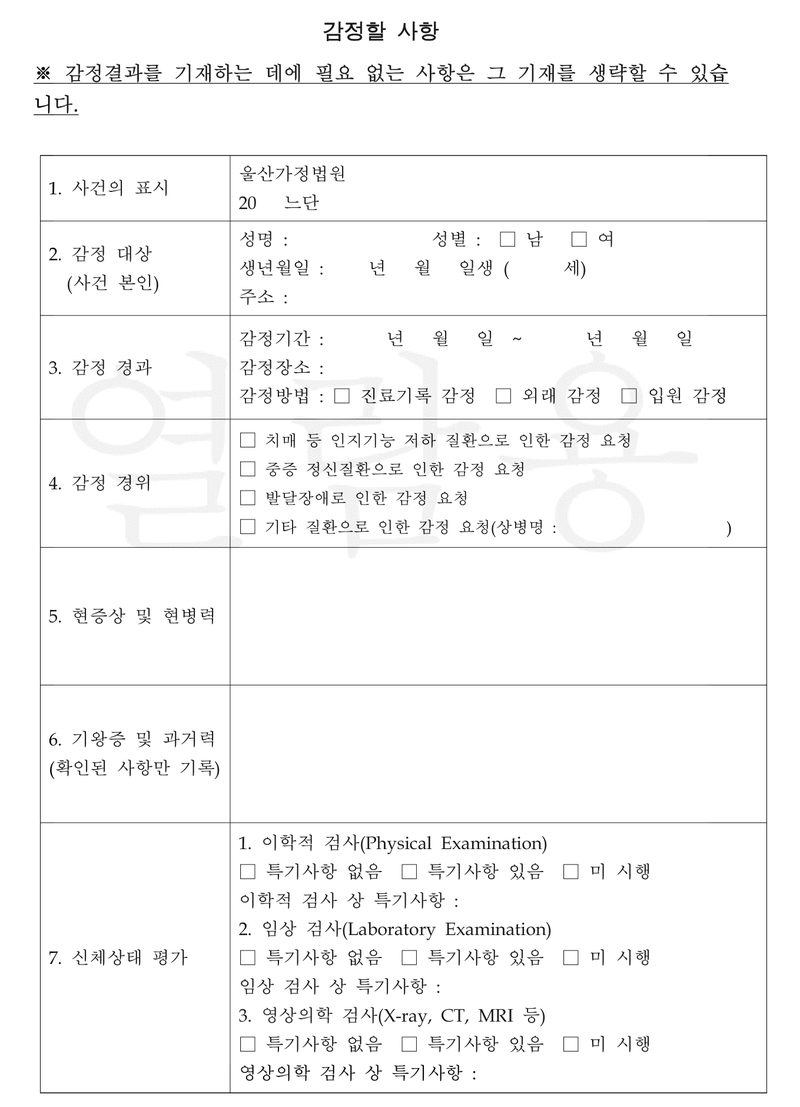 별지 감정할 사항. ※ 감정결과를 기재하는 데에 필요 없는 사항은 그 기재를 생략할 수 있습니다. 1. 사건의 표시 울산가정법원 20 느단. 2. 감정 대상(사건 본인) 성명, 성별, 생년월일, 주소. 3. 감정 경과 감정기간, 감정장소, 감정방법 — 진료기록 감정, 외래 감정, 입원 감정. 4. 감정 경위 — 치매 등 인지기능 저하 질환으로 인한 감정 요청, 중증 정신질환으로 인한 감정 요청, 발달장애로 인한 감정 요청, 기타 질환으로 인한 감정 요청(상병명). 5. 현증상 및 현병력. 6. 기왕증 및 과거력(확인된 사항만 기록). 7. 신체상태 평가 — 이학적 검사, 임상 검사, 영상의학 검사(X-ray, CT, MRI 등). 빈 양식이다.