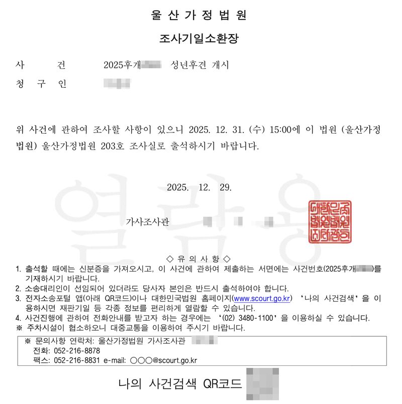 울산가정법원 조사기일소환장. 사건 2025후개(번호 가림) 성년후견 개시, 청구인(이름 가림). 위 사건에 관하여 조사할 사항이 있으니 2025. 12. 31. (수) 15:00에 이 법원 (울산가정법원) 울산가정법원 203호 조사실로 출석하시기 바랍니다. 2025. 12. 29. 가사조사관(이름 가림), 법원 도장. 유의사항 — 1. 출석할 때에는 신분증을 가져오시고 … 2. 소송대리인이 선임되어 있더라도 당사자 본인은 반드시 출석하여야 합니다. 3. 전자소송포털 앱이나 대한민국법원 홈페이지 나의 사건검색 … 4. 전화안내 (02) 3480-1100. 문의사항 연락처 울산가정법원 가사조사관(이름 가림) 전화 052-216-8878. 나의 사건검색 QR코드(가림).