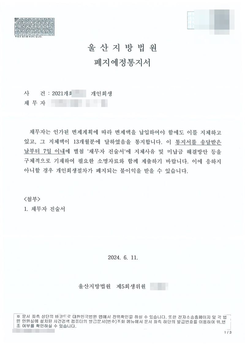 울산지방법원 폐지예정통지서. 사건명 개인회생. 채무자가 변제액 납입을 지체하고 있고 그 지체액이 13개월분에 달하였음을 통지하며, 이 통지서를 송달받은 날부터 7일 이내에 별첨 채무자 진술서에 지체사유와 미납금 해결방안을 구체적으로 적어 소명자료와 함께 내지 않으면 개인회생절차가 폐지되는 불이익을 받을 수 있다는 내용. 울산지방법원 회생위원 명의. 채무자 이름·생년월일·회생위원 이름은 가렸다. 채무자 이름·주민등록번호·주소 가운데 시·읍·면 뒤의 자리·사건번호 숫자·판사와 법원주사(보) 이름·QR코드·발급번호는 가렸다.