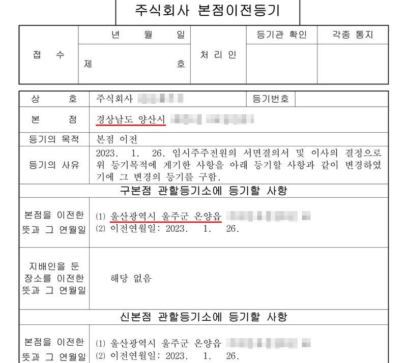 주식회사 본점이전등기 신청서. 상호 주식회사(이름 가림), 본점 경상남도 양산시(빨간 밑줄, 뒷자리 가림). 등기의 목적 본점 이전. 등기의 사유 2023. 1. 26. 임시주주전원의 서면결의서 및 이사의 결정으로 위 등기목적에 게기한 사항을 아래 등기할 사항과 같이 변경하였기에 그 변경의 등기를 구함. 구본점 관할등기소에 등기할 사항 — 본점을 이전한 뜻과 그 연월일 ⑴ 울산광역시 울주군 온양읍(빨간 밑줄, 뒷자리 가림) ⑵ 이전연월일 2023. 1. 26. 지배인을 둔 장소를 이전한 뜻 해당 없음. 신본점 관할등기소에 등기할 사항 — 본점을 이전한 뜻과 그 연월일 ⑴ 울산광역시 울주군 온양읍(뒷자리 가림) ⑵ 이전연월일 2023. 1. 26.