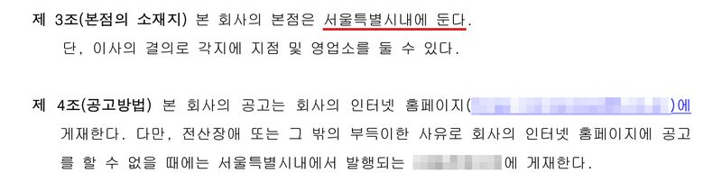 정관. 제3조(본점의 소재지) 본 회사의 본점은 서울특별시내에 둔다(빨간 밑줄). 단, 이사의 결의로 각지에 지점 및 영업소를 둘 수 있다. 제4조(공고방법) 본 회사의 공고는 회사의 인터넷 홈페이지(주소 가림)에 게재한다. 다만, 전산장애 또는 그 밖의 부득이한 사유로 회사의 인터넷 홈페이지에 공고를 할 수 없을 때에는 서울특별시내에서 발행되는 (신문 이름 가림)에 게재한다.