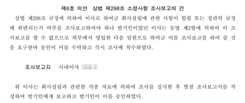 발기인회 의사록 제6호 의안 상법 제298조 소정사항 조사보고의 건. 상법 제298조에 따라 이사가 회사설립에 관한 사항을 조사보고하여야 하나 발기인이었던 이사는 같은 조 제2항에 따라 조사보고를 할 수 없으므로 외부에서 영입한 임원으로 하여금 조사보고를 하게 함. 조사보고자 사내이사. 별첨 조사보고서를 작성해 발기인에게 보고하고 발기인이 승인. 회사 이름, 발기인·이사 이름과 주민등록번호, 본점과 대표이사 주소 가운데 읍·구 뒤의 자리는 가렸다.