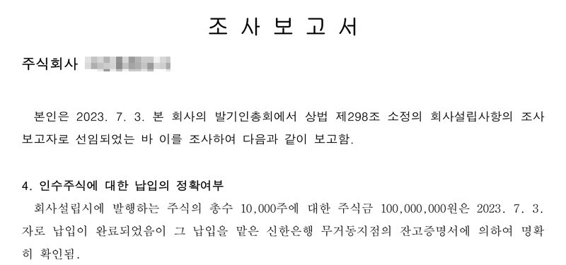 조사보고서. 2023. 7. 3. 발기인총회에서 상법 제298조 소정의 회사설립사항의 조사보고자로 선임되어 조사하여 보고함. 4. 인수주식에 대한 납입의 정확여부 — 주식의 총수 10,000주에 대한 주식금 100,000,000원은 2023. 7. 3.자로 납입이 완료되었음이 그 납입을 맡은 신한은행 무거동지점의 잔고증명서에 의하여 명확히 확인됨. (1~3항은 줄여 붙였다) 회사 이름, 발기인·이사 이름과 주민등록번호, 본점과 대표이사 주소 가운데 읍·구 뒤의 자리는 가렸다.