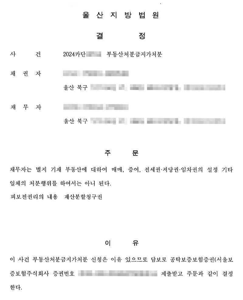 결정. 울산지방법원. 사건 2024카단 부동산처분금지가처분, 채권자(울산 북구), 채무자(울산 북구). 주문 — 채무자는 별지 기재 부동산에 대하여 매매, 증여, 전세권·저당권·임차권의 설정 기타 일체의 처분행위를 하여서는 아니 된다. 피보전권리의 내용 재산분할청구권. 이유 — 이 사건 부동산처분금지가처분 신청은 이유 있으므로 담보로 공탁보증보험증권(서울보증보험주식회사 증권번호)을 제출받고 주문과 같이 결정한다. 당사자의 이름과 주민등록번호, 주소 가운데 구 뒤의 자리, 사건번호의 숫자, 증권번호·과세번호·전자납부번호, 구청 직인은 가렸다.