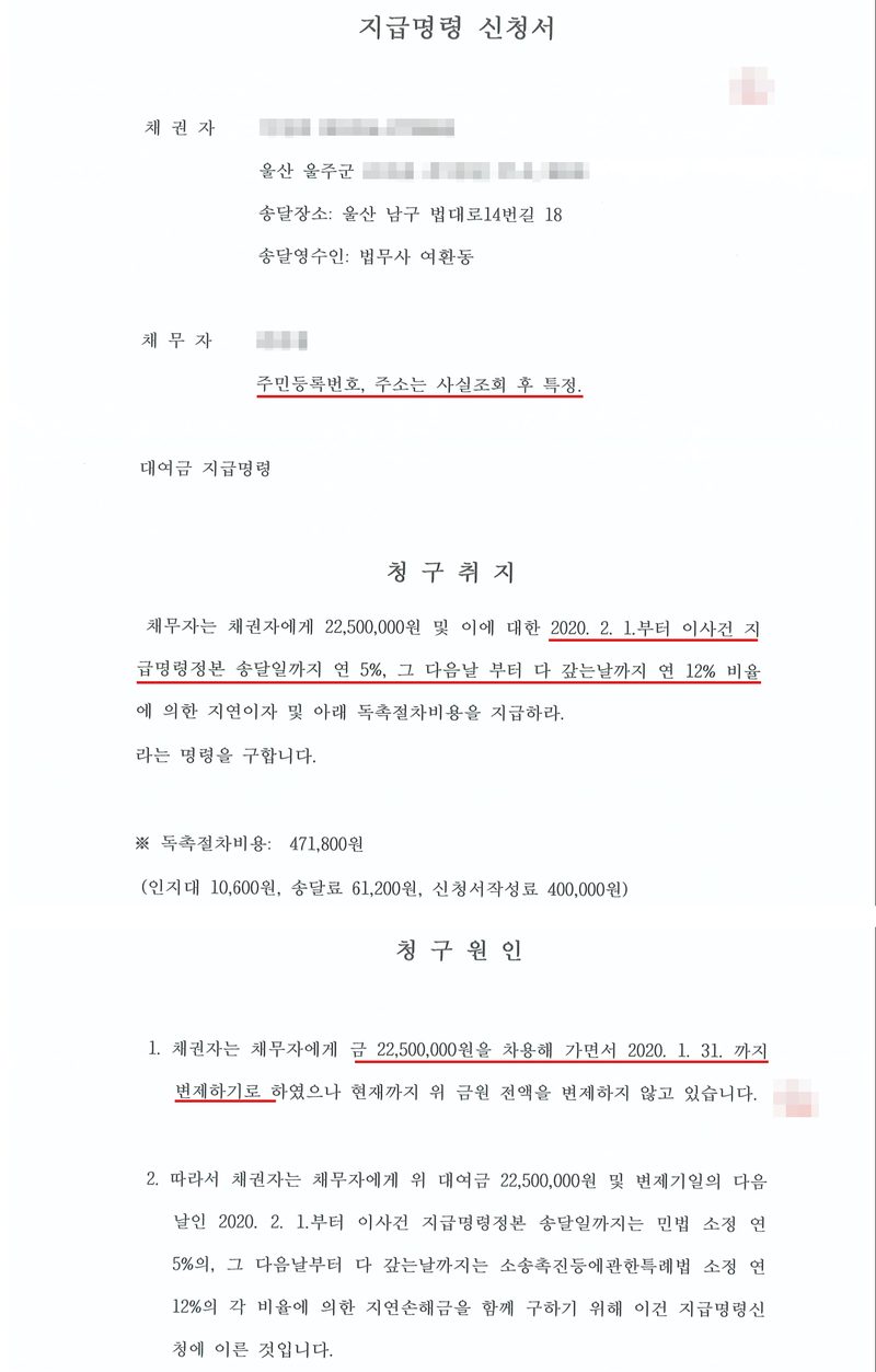 지급명령 신청서. 채권자(울산 울주군), 송달장소 울산 남구 법대로14번길 18, 송달영수인 법무사 여환동. 채무자 — 주민등록번호, 주소는 사실조회 후 특정(빨간 밑줄). 대여금 지급명령. 청구취지 — 채무자는 채권자에게 22,500,000원 및 이에 대한 2020. 2. 1.부터 이사건 지급명령정본 송달일까지 연 5%, 그 다음날 부터 다 갚는날까지 연 12% 비율(빨간 밑줄)에 의한 지연이자 및 아래 독촉절차비용을 지급하라. 라는 명령을 구합니다. 독촉절차비용 471,800원(인지대 10,600원, 송달료 61,200원, 신청서작성료 400,000원). 청구원인 — 1. 채권자는 채무자에게 금 22,500,000원을 차용해 가면서 2020. 1. 31. 까지 변제하기로(빨간 밑줄) 하였으나 현재까지 위 금원 전액을 변제하지 않고 있습니다. 2. 따라서 채권자는 채무자에게 위 대여금 22,500,000원 및 변제기일의 다음 날인 2020. 2. 1.부터 이사건 지급명령정본 송달일까지는 민법 소정 연 5%의, 그 다음날부터 다 갚는날까지는 소송촉진등에관한특례법 소정 연 12%의 각 비율에 의한 지연손해금을 함께 구하기 위해 이건 지급명령신청에 이른 것입니다. 채권자·채무자의 이름과 주민등록번호, 회사 이름과 대표자, 주소 가운데 시·군·구 뒤의 자리, 사건번호의 숫자, 도장은 가렸다.