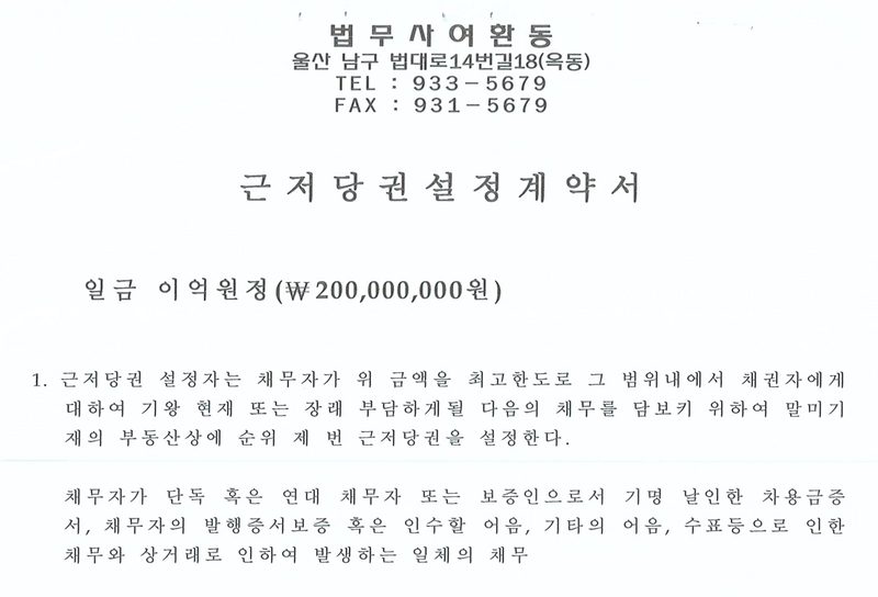 근저당권설정계약서 첫 쪽. 머리에 법무사 여환동, 울산 남구 법대로14번길18(옥동), TEL 933-5679, FAX 931-5679. 일금 이억원정(₩200,000,000원). 1. 근저당권 설정자는 채무자가 위 금액을 최고한도로 그 범위내에서 채권자에게 대하여 기왕 현재 또는 장래 부담하게될 다음의 채무를 담보키 위하여 말미기재의 부동산상에 순위 제 번 근저당권을 설정한다. 채무자가 단독 혹은 연대 채무자 또는 보증인으로서 기명 날인한 차용금증서, 채무자의 발행증서보증 혹은 인수할 어음, 기타의 어음, 수표등으로 인한 채무와 상거래로 인하여 발생하는 일체의 채무.