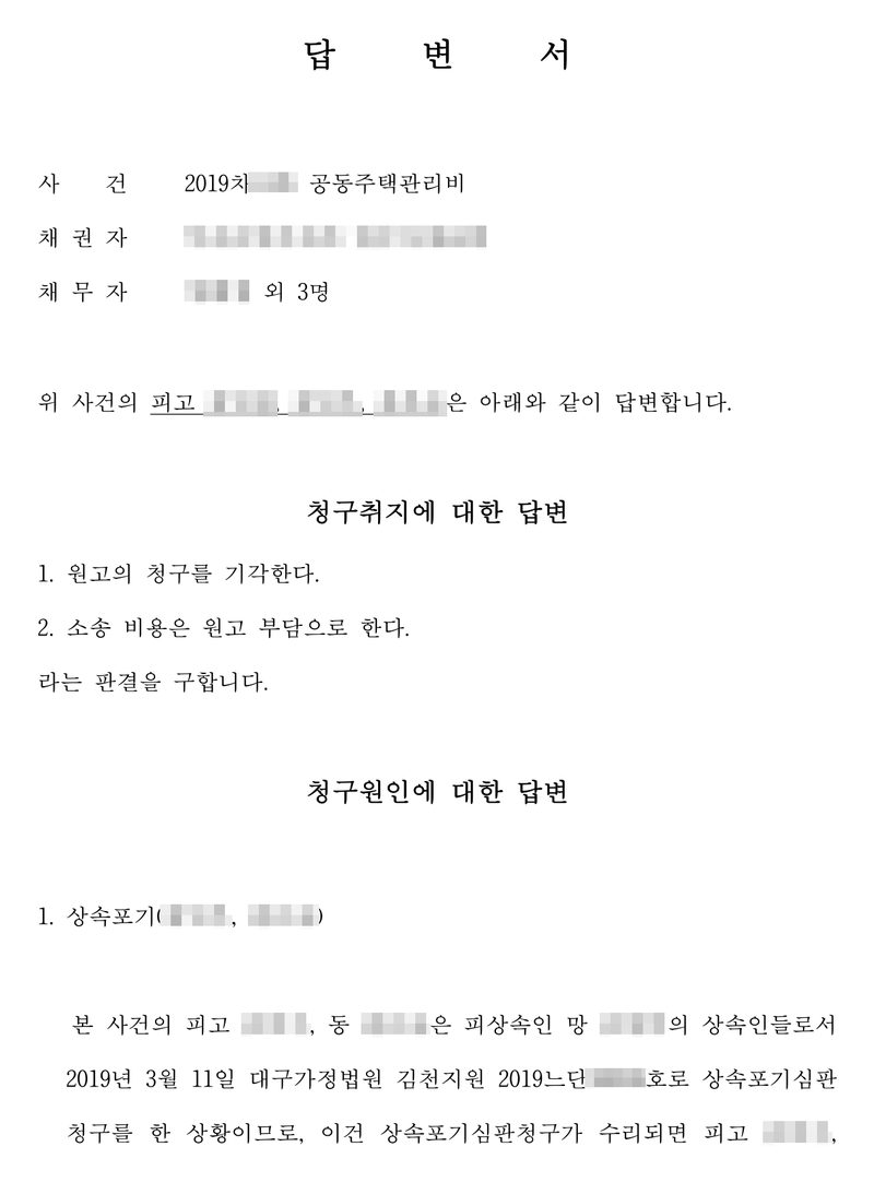 답변서. 사건 2019차 공동주택관리비. 위 사건의 피고 세 명은 아래와 같이 답변합니다. 청구취지에 대한 답변 — 1. 원고의 청구를 기각한다. 2. 소송 비용은 원고 부담으로 한다. 라는 판결을 구합니다. 청구원인에 대한 답변 — 1. 상속포기. 본 사건의 피고 두 명은 피상속인 망인의 상속인들로서 2019년 3월 11일 대구가정법원 김천지원 2019느단 호로 상속포기심판청구를 한 상황이므로… 당사자의 이름과 주민등록번호, 상대 회사·입주자대표회의 이름과 등록번호, 대표자 이름, 주소 가운데 구 뒤의 자리, 사건번호의 숫자는 가렸다.