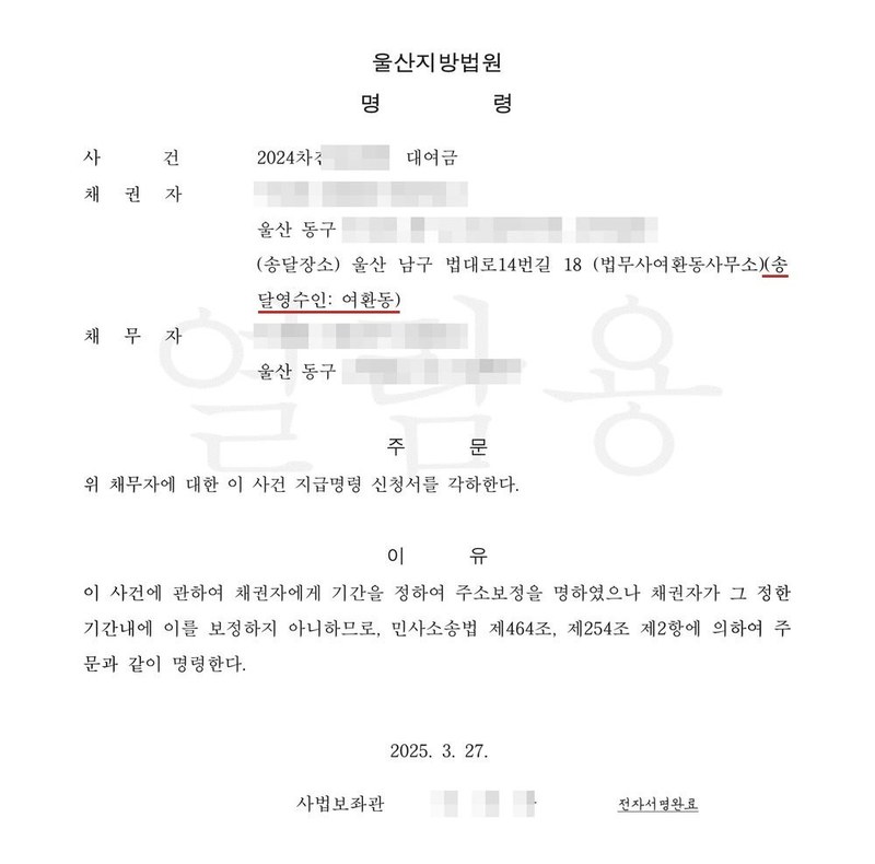울산지방법원 명령. 사건 2024차전 대여금, 채권자 울산 동구, 송달장소 울산 남구 법대로14번길 18 법무사여환동사무소, 송달영수인 여환동, 채무자 울산 동구. 주문 위 채무자에 대한 이 사건 지급명령 신청서를 각하한다. 이유 이 사건에 관하여 채권자에게 기간을 정하여 주소보정을 명하였으나 채권자가 그 정한 기간내에 이를 보정하지 아니하므로, 민사소송법 제464조, 제254조 제2항에 의하여 주문과 같이 명령한다. 2025. 3. 27. 사법보좌관. 채권자·채무자의 이름과 주민등록번호, 주소 가운데 시·구 뒤의 자리, 사건번호 숫자, 사법보좌관·법원주사보·판사 이름과 도장, QR코드·진위확인 바코드·발급번호, 전자소송 내려받기 머리줄은 가렸다.