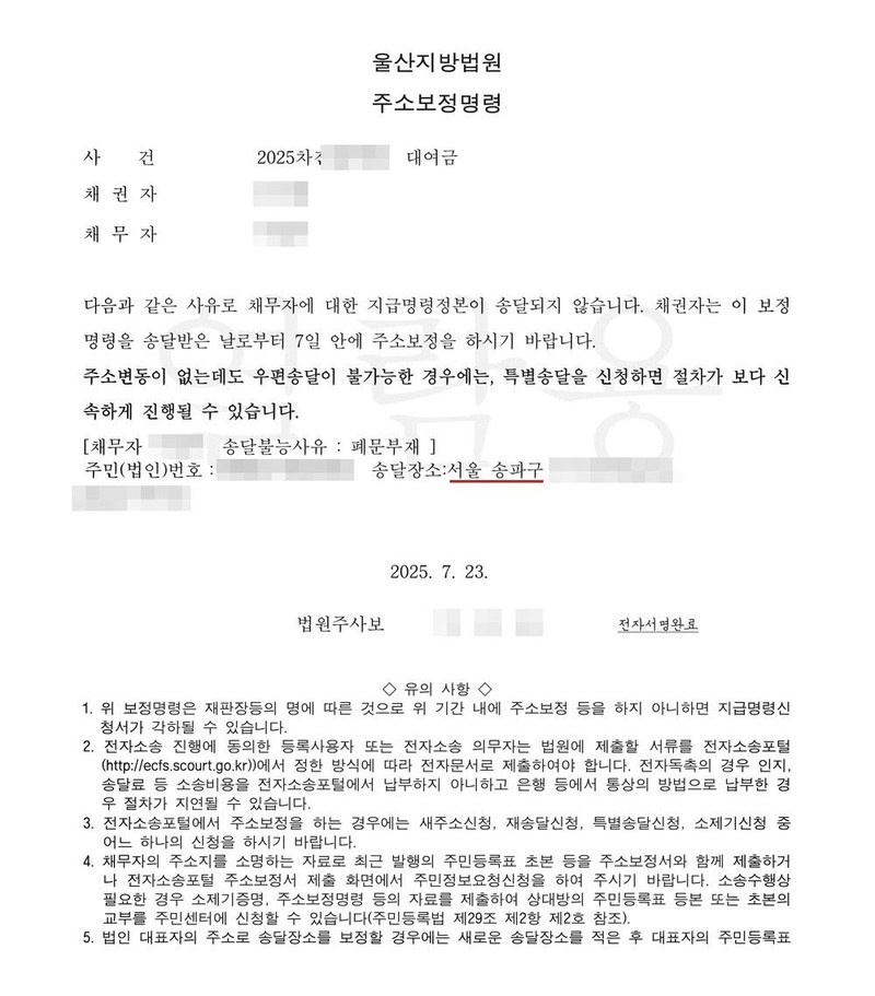 울산지방법원 주소보정명령. 사건 2025차전 대여금, 채권자, 채무자. 다음과 같은 사유로 채무자에 대한 지급명령정본이 송달되지 않습니다. 채권자는 이 보정명령을 송달받은 날로부터 7일 안에 주소보정을 하시기 바랍니다. 주소변동이 없는데도 우편송달이 불가능한 경우에는 특별송달을 신청하면 절차가 보다 신속하게 진행될 수 있습니다. 채무자 송달불능사유 폐문부재, 송달장소 서울 송파구. 2025. 7. 23. 법원주사보. 유의 사항 1. 위 보정명령은 재판장등의 명에 따른 것으로 위 기간 내에 주소보정 등을 하지 아니하면 지급명령신청서가 각하될 수 있습니다. 3. 전자소송포털에서 주소보정을 하는 경우에는 새주소신청, 재송달신청, 특별송달신청, 소제기신청 중 어느 하나의 신청을 하시기 바랍니다. 채권자·채무자의 이름과 주민등록번호, 주소 가운데 시·구 뒤의 자리, 사건번호 숫자, 사법보좌관·법원주사보·판사 이름과 도장, QR코드·진위확인 바코드·발급번호, 전자소송 내려받기 머리줄은 가렸다.