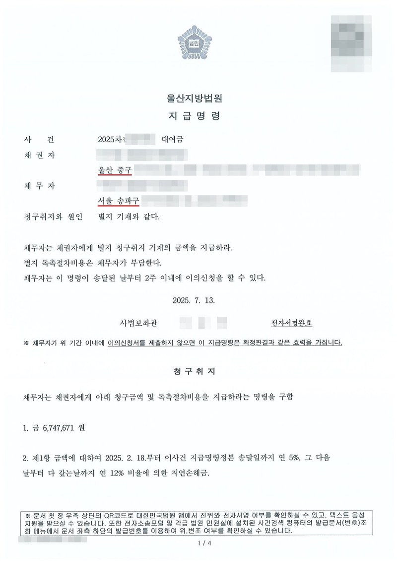울산지방법원 지급명령. 사건 2025차전 대여금, 채권자 울산 중구, 채무자 서울 송파구. 청구취지와 원인 별지 기재와 같다. 채무자는 채권자에게 별지 청구취지 기재의 금액을 지급하라. 별지 독촉절차비용은 채무자가 부담한다. 채무자는 이 명령이 송달된 날부터 2주 이내에 이의신청을 할 수 있다. 2025. 7. 13. 사법보좌관. 채무자가 위 기간 이내에 이의신청서를 제출하지 않으면 이 지급명령은 확정판결과 같은 효력을 가집니다. 청구취지 1. 금 6,747,671원 2. 제1항 금액에 대하여 2025. 2. 18.부터 이 사건 지급명령정본 송달일까지 연 5%, 그 다음날부터 다 갚는 날까지 연 12% 비율에 의한 지연손해금. 채권자·채무자의 이름과 주민등록번호, 주소 가운데 시·구 뒤의 자리, 사건번호 숫자, 사법보좌관·법원주사보·판사 이름과 도장, QR코드·진위확인 바코드·발급번호, 전자소송 내려받기 머리줄은 가렸다.