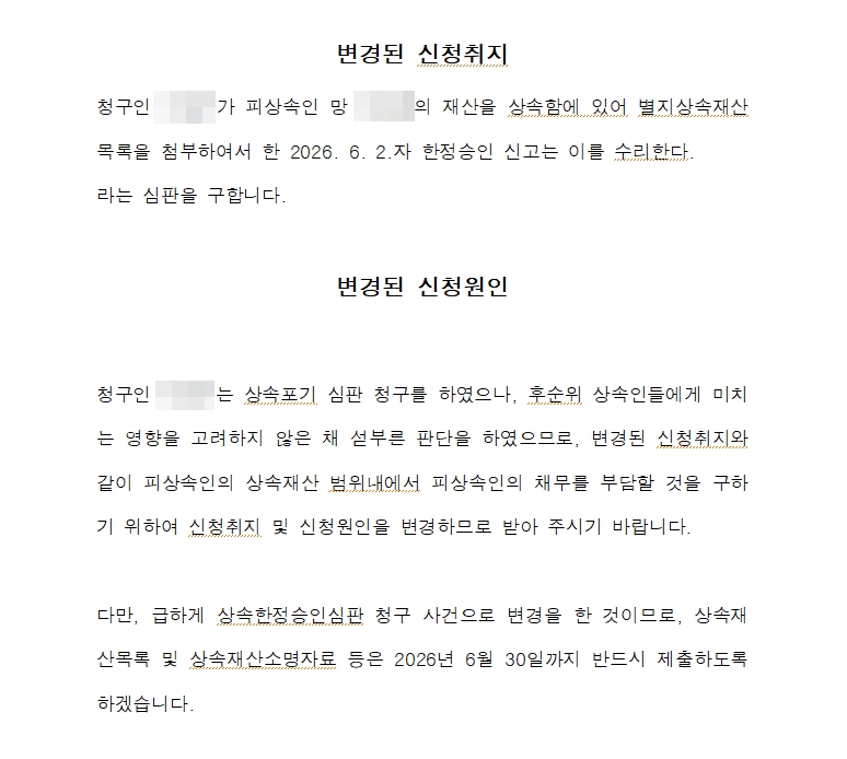 상속포기 심판 청구를 한정승인으로 바꾼 신청취지 및 신청원인 변경신청서. 변경된 신청취지는 청구인이 피상속인의 재산을 상속함에 있어 별지 상속재산목록을 첨부하여 한 한정승인 신고를 수리한다는 심판을 구한다는 내용. 변경된 신청원인은 청구인이 상속포기 심판 청구를 하였으나 후순위 상속인들에게 미치는 영향을 고려하지 않은 채 섣부른 판단을 하였으므로, 피상속인의 상속재산 범위 내에서 피상속인의 채무를 부담할 것을 구하기 위하여 신청취지와 신청원인을 변경한다는 것, 급하게 상속한정승인심판 청구 사건으로 변경하였으므로 상속재산목록과 상속재산 소명자료를 정해진 날까지 제출하겠다는 것. 청구인과 피상속인 이름은 가렸다.