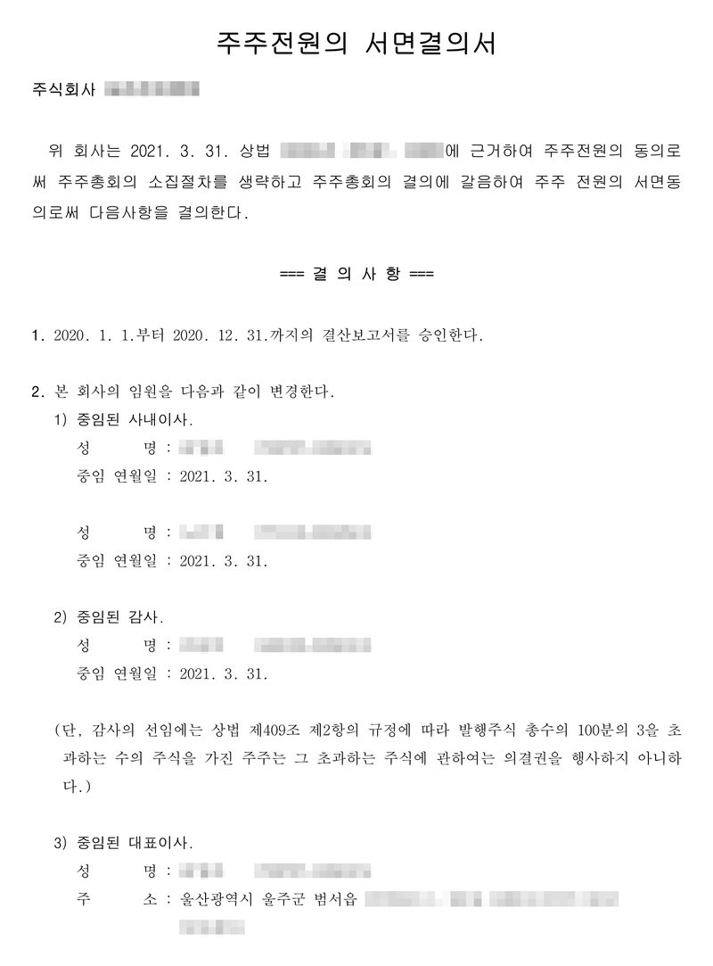 주주전원의 서면결의서. 위 회사는 2021. 3. 31. 상법(조문 표기 가림)에 근거하여 주주전원의 동의로써 주주총회의 소집절차를 생략하고 주주총회의 결의에 갈음하여 주주 전원의 서면동의로써 다음 사항을 결의한다. 결의사항 1. 2020. 1. 1.부터 2020. 12. 31.까지의 결산보고서를 승인한다. 2. 본 회사의 임원을 다음과 같이 변경한다 — 1) 중임된 사내이사 두 사람, 중임 연월일 2021. 3. 31. 2) 중임된 감사, 중임 연월일 2021. 3. 31.(감사 선임에는 상법 제409조 제2항에 따라 100분의 3을 초과하는 주식은 의결권을 행사하지 아니한다) 3) 중임된 대표이사, 주소 울산광역시 울주군 범서읍. 회사 이름·등기번호, 본점과 임원 주소 가운데 시·구·군(읍·면) 뒤의 자리, 임원 이름과 주민등록번호는 가렸다.