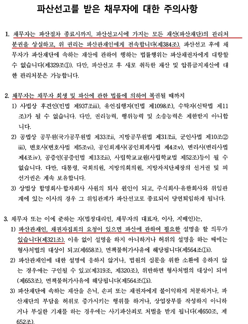파산선고 결정에 붙은 파산선고를 받은 채무자에 대한 주의사항. 1. 채무자는 파산절차 종료시까지 파산선고시에 가지는 모든 재산(파산재단)의 관리처분권을 상실하고 위 권리는 파산관재인에게 전속합니다(제384조). 파산선고 후에 채무자가 파산재단에 속하는 재산에 관하여 행하는 법률행위는 파산채권자에게 대항할 수 없습니다(제329조). 다만 파산선고 후 새로 취득한 재산 및 압류금지재산에 대한 관리처분은 가능합니다. 2. 채무자는 복권될 때까지 사법상 후견인, 유언집행자, 수탁자가 될 수 없고, 공법상 공무원, 변호사, 공인회계사, 변리사, 공증인, 사립학교교원 등이 될 수 없습니다. 다만 권리능력, 행위능력, 소송능력은 제한받지 않고, 선거권과 피선거권은 계속 보유합니다. 상법상 합명회사·합자회사 사원의 퇴사 원인이 되고 주식회사·유한회사 이사는 당연퇴임합니다. 3. 채무자는 파산관재인, 채권자집회의 요청이 있으면 파산에 관하여 필요한 설명을 할 의무가 있습니다(제321조). 이유 없이 설명하지 않거나 허위로 설명하면 형사처벌 대상이 되고 면책불허가사유에 해당합니다. 소환에 응하지 않으면 구인될 수 있고, 재산을 은닉·손괴하거나 채권자에게 불이익하게 처분하면 사기파산죄로 처벌받습니다.