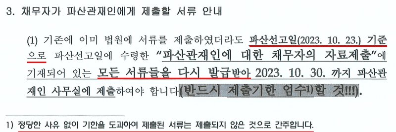 울산지방법원 파산 사건에서 파산선고 때 채무자에게 준 「채무자가 주의할 사항 및 제출할 서류 안내」의 3번 항목. 3. 채무자가 파산관재인에게 제출할 서류 안내. (1) 기존에 이미 법원에 서류를 제출하였더라도 파산선고일(2023. 10. 23.) 기준으로 파산선고일에 수령한 「파산관재인에 대한 채무자의 자료제출」에 기재되어 있는 모든 서류들을 다시 발급받아 2023. 10. 30.까지 파산관재인 사무실에 제출하여야 합니다(반드시 제출기한 엄수할 것). 각주 1) 정당한 사유 없이 기한을 도과하여 제출된 서류는 제출되지 않은 것으로 간주합니다. 개인정보는 없다.