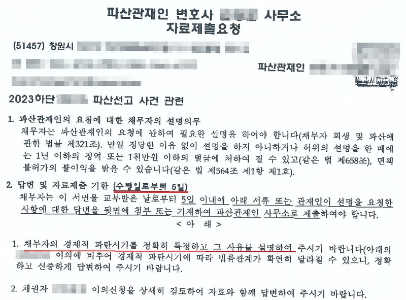 창원 소재 파산관재인 변호사 사무소가 파산선고 사건의 채무자에게 보낸 자료제출요청. 1. 파산관재인의 요청에 대한 채무자의 설명의무 — 채무자 회생 및 파산에 관한 법률 제321조, 정당한 이유 없이 설명을 하지 아니하거나 허위의 설명을 한 때에는 1년 이하의 징역 또는 1천만 원 이하의 벌금(제658조), 면책불허가(제564조 제1항 제1호). 2. 답변 및 자료제출 기한(수령일로부터 5일) — 채무자는 이 서면을 교부받은 날부터 5일 이내에 아래 서류 또는 관재인이 설명을 요청한 사항에 대한 답변을 뒷면에 첨부 또는 기재하여 파산관재인 사무소로 제출하여야 한다. 아래 1. 채무자의 경제적 파탄시기를 정확히 특정하고 그 사유를 설명하여 달라, 경제적 파탄시기에 따라 법률관계가 확연히 달라질 수 있으니 정확하고 신중하게 답변하여 달라. 2. 채권자의 이의신청을 상세히 검토하여 자료와 함께 답변하여 달라. 파산관재인 이름과 사무소 주소·연락처, 사건번호 숫자, 채권자 이름은 가렸다.