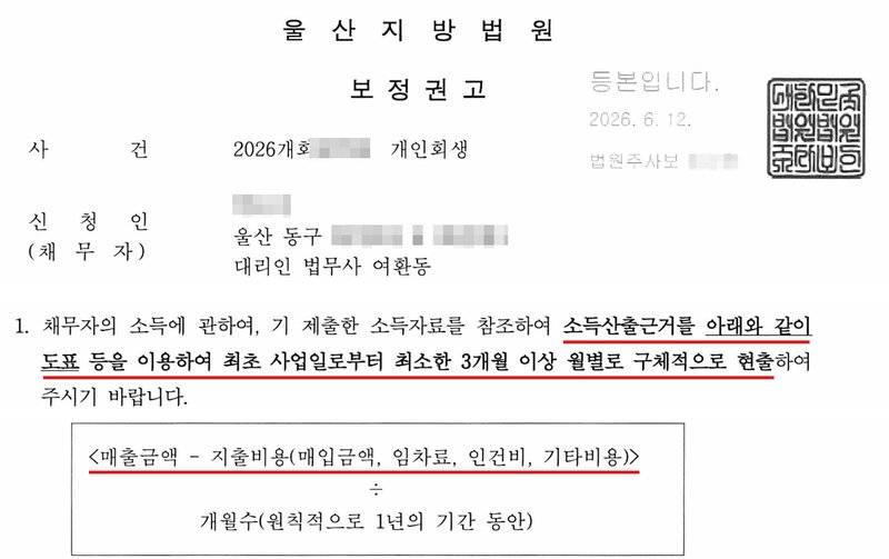 울산지방법원 보정권고. 사건번호 숫자·신청인 이름·주소(구 아래)·법원주사보 이름 가림. 채무자의 소득에 관하여, 기 제출한 소득자료를 참조하여 소득산출근거를 아래와 같이 도표 등을 이용하여 최초 사업일로부터 최소한 3개월 이상 월별로 구체적으로 현출하여 주시기 바랍니다. 〈매출금액 - 지출비용(매입금액, 임차료, 인건비, 기타비용)〉 ÷ 개월수(원칙적으로 1년의 기간 동안).