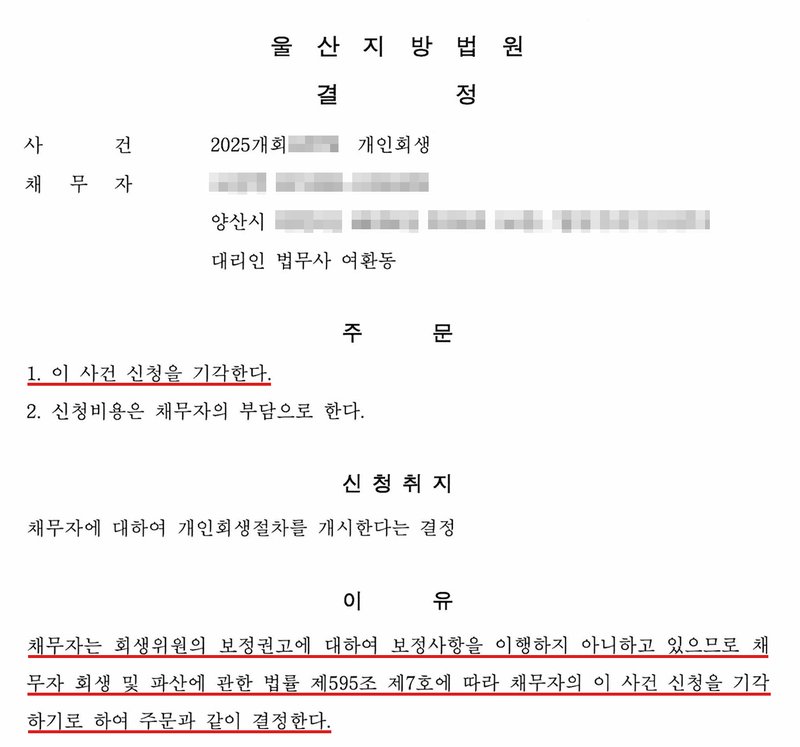 울산지방법원 결정. 사건 2025개회(번호 가림) 개인회생, 채무자(이름·주민번호 가림), 양산시(이하 가림), 대리인 법무사 여환동. 주문 1. 이 사건 신청을 기각한다. 2. 신청비용은 채무자의 부담으로 한다. 신청취지: 채무자에 대하여 개인회생절차를 개시한다는 결정. 이유: 채무자는 회생위원의 보정권고에 대하여 보정사항을 이행하지 아니하고 있으므로 채무자 회생 및 파산에 관한 법률 제595조 제7호에 따라 채무자의 이 사건 신청을 기각하기로 하여 주문과 같이 결정한다.