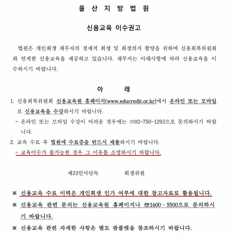 울산지방법원 신용교육 이수권고. 법원은 개인회생 채무자의 경제적 회생 및 회생의지 함양을 위하여 신용회복위원회와 연계한 신용교육을 제공하고 있습니다. 채무자는 아래사항에 따라 신용교육을 이수하시기 바랍니다. 아래 1. 신용회복위원회 신용교육원 홈페이지(www.educredit.or.kr)에서 온라인 또는 모바일로 신용교육을 수강하시기 바랍니다. - 온라인 또는 모바일 수강이 어려운 경우에는 02-750-1293으로 문의하시기 바랍니다. 2. 교육 수료 후 법원에 수료증을 반드시 제출하시기 바랍니다. - 교육이수가 불가능한 경우 그 이유를 소명하시기 바랍니다. 제23민사단독 회생위원. ※ 신용교육 수료 이력은 개인회생 인가 여부에 대한 참고자료로 활용됩니다. ※ 신용교육 관련 문의는 신용교육원 홈페이지나 1600-5500으로 문의하시기 바랍니다. ※ 신용교육 관련 자세한 사항은 별도 팜플렛을 참조하시기 바랍니다.