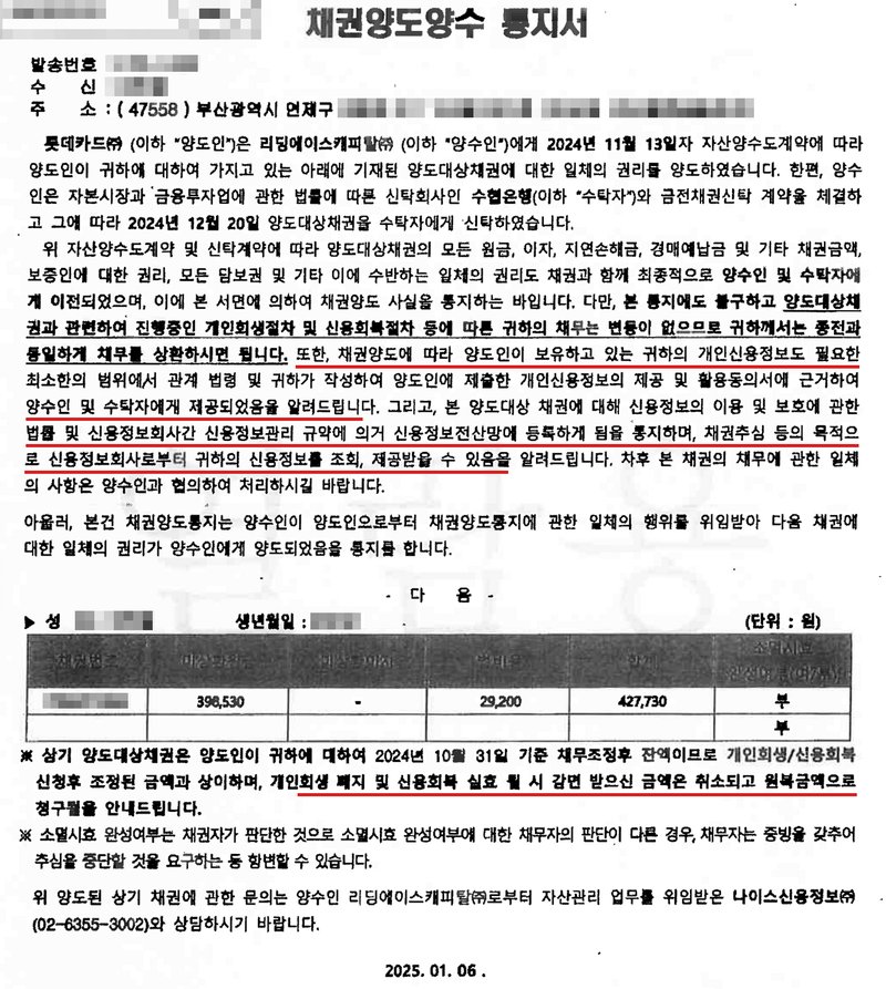 채권양도양수 통지서. 발송번호·수신·주소(가림). 롯데카드(양도인)는 리딩에이스캐피탈(양수인)에게 2024년 11월 13일자 자산양수도계약에 따라 양도대상채권에 대한 일체의 권리를 양도하였고, 양수인은 수협은행(수탁자)과 금전채권신탁 계약을 체결하여 2024년 12월 20일 신탁하였습니다. 다만, 본 통지에도 불구하고 양도대상채권과 관련하여 진행중인 개인회생절차 및 신용회복절차 등에 따른 귀하의 채무는 변동이 없으므로 귀하께서는 종전과 동일하게 채무를 상환하시면 됩니다. 또한, 채권양도에 따라 양도인이 보유하고 있는 귀하의 개인신용정보도 필요한 최소한의 범위에서 관계 법령 및 귀하가 작성하여 양도인에 제출한 개인신용정보의 제공 및 활용동의서에 근거하여 양수인 및 수탁자에게 제공되었음을 알려드립니다. 그리고, 본 양도대상 채권에 대해 신용정보의 이용 및 보호에 관한 법률 및 신용정보회사간 신용정보관리 규약에 의거 신용정보전산망에 등록하게 됨을 통지하며, 채권추심 등의 목적으로 신용정보회사로부터 귀하의 신용정보를 조회, 제공받을 수 있음을 알려드립니다. 다음 — 성명·생년월일·채권번호(가림), 대상원금 398,530, 비용 29,200, 합계 427,730. ※ 상기 양도대상채권은 양도인이 귀하에 대하여 2024년 10월 31일 기준 채무조정후 잔액이므로 개인회생/신용회복 신청후 조정된 금액과 상이하며, 개인회생 폐지 및 신용회복 실효 시 감면 받으신 금액은 취소되고 원복금액으로 청구됨을 안내드립니다. ※ 소멸시효 완성여부는 채권자가 판단한 것으로 소멸시효 완성여부에 대한 채무자의 판단이 다른 경우, 채무자는 증빙을 갖추어 추심을 중단할 것을 요구하는 등 항변할 수 있습니다. 위 양도된 상기 채권에 관한 문의는 양수인 리딩에이스캐피탈로부터 자산관리 업무를 위임받은 나이스신용정보(02-6355-3002)와 상담하시기 바랍니다. 2025. 01. 06.