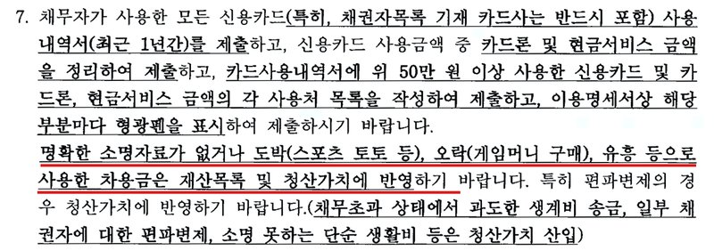 같은 보정권고 3쪽 7항. 채무자가 사용한 모든 신용카드(특히 채권자목록 기재 카드사는 반드시 포함) 사용내역서(최근 1년간)를 제출하고, 신용카드 사용금액 중 카드론 및 현금서비스 금액을 정리하여 제출하고, 카드사용내역서에 위 50만 원 이상 사용한 신용카드 및 카드론, 현금서비스 금액의 각 사용처 목록을 작성하여 제출하고, 이용명세서상 해당 부분마다 형광펜을 표시하여 제출하시기 바랍니다. 명확한 소명자료가 없거나 도박(스포츠 토토 등), 오락(게임머니 구매), 유흥 등으로 사용한 차용금은 재산목록 및 청산가치에 반영하기 바랍니다. 특히 편파변제의 경우 청산가치에 반영하기 바랍니다(채무초과 상태에서 과도한 생계비 송금, 일부 채권자에 대한 편파변제, 소명 못하는 단순 생활비 등은 청산가치 산입).